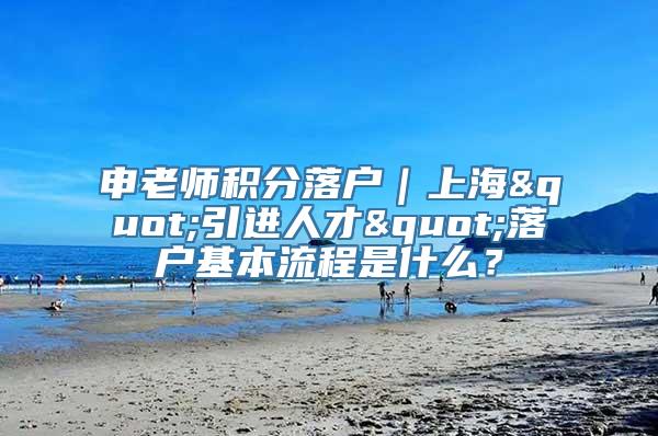 申老师积分落户｜上海"引进人才"落户基本流程是什么？