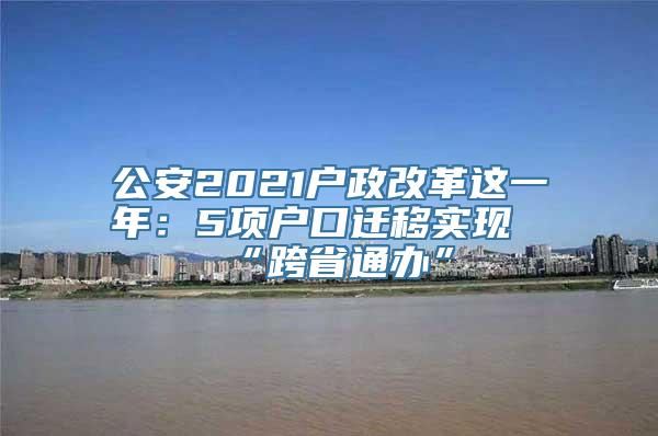 公安2021户政改革这一年：5项户口迁移实现“跨省通办”