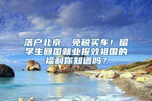 落户北京，免税买车！留学生回国就业报效祖国的福利你知道吗？