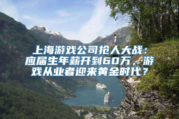 上海游戏公司抢人大战：应届生年薪开到60万，游戏从业者迎来黄金时代？