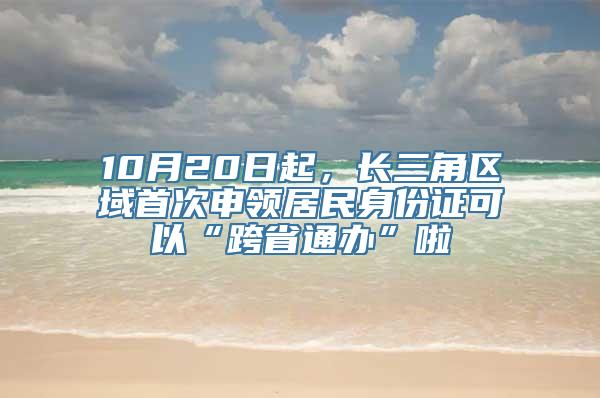 10月20日起，长三角区域首次申领居民身份证可以“跨省通办”啦