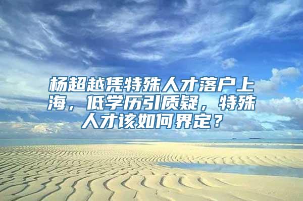 杨超越凭特殊人才落户上海，低学历引质疑，特殊人才该如何界定？