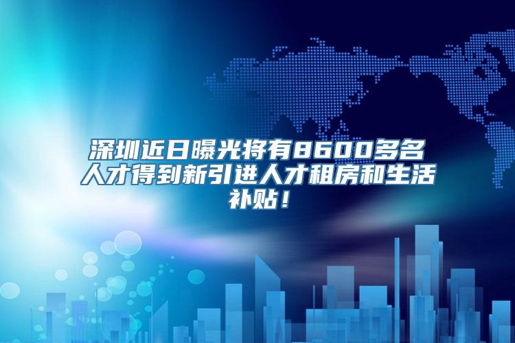 深圳近日曝光将有8600多名人才得到新引进人才租房和生活补贴！