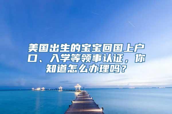 美国出生的宝宝回国上户口、入学等领事认证，你知道怎么办理吗？