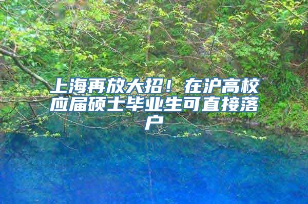 上海再放大招！在沪高校应届硕士毕业生可直接落户