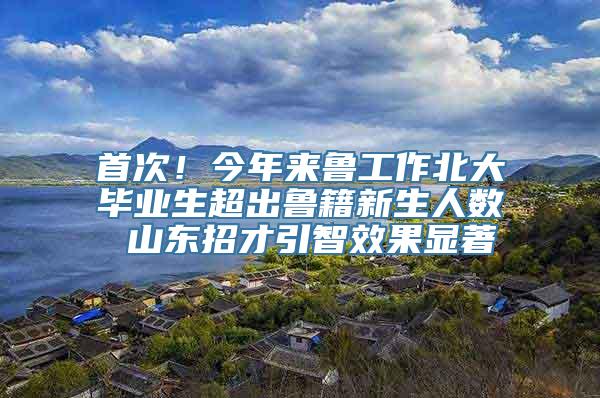 首次！今年来鲁工作北大毕业生超出鲁籍新生人数 山东招才引智效果显著