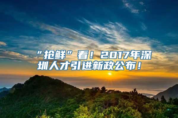 “抢鲜”看！2017年深圳人才引进新政公布！