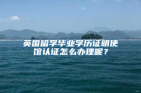 英国留学毕业学历证明使馆认证怎么办理呢？