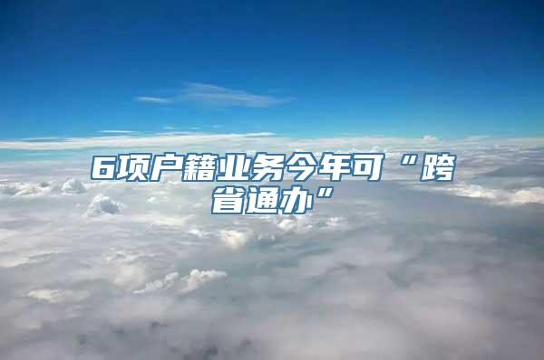 6项户籍业务今年可“跨省通办”