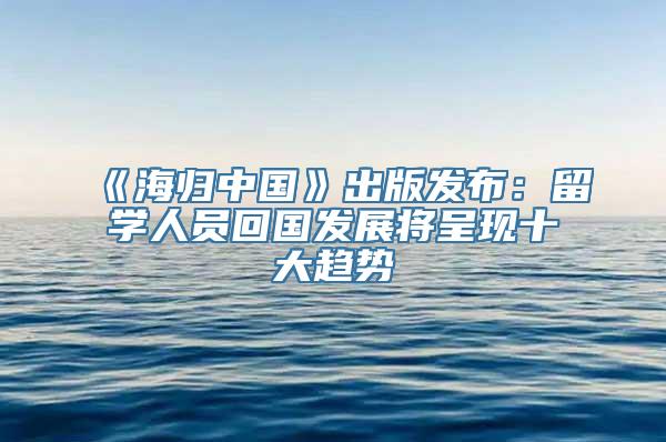 《海归中国》出版发布：留学人员回国发展将呈现十大趋势