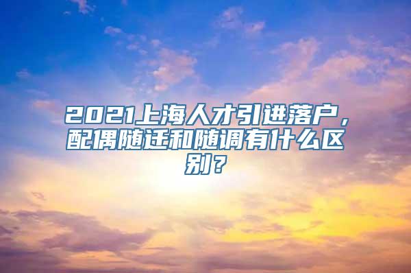 2021上海人才引进落户，配偶随迁和随调有什么区别？