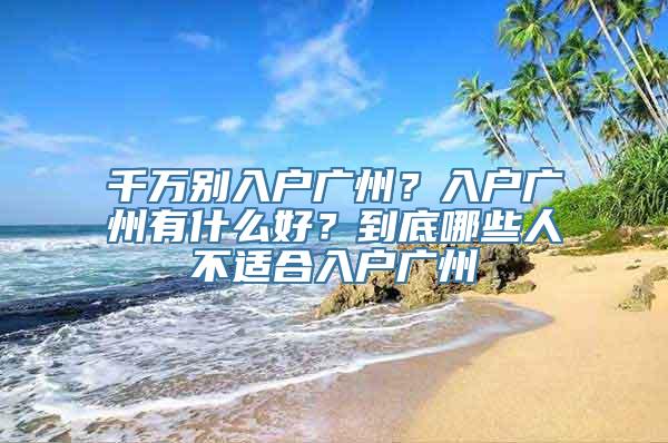 千万别入户广州？入户广州有什么好？到底哪些人不适合入户广州