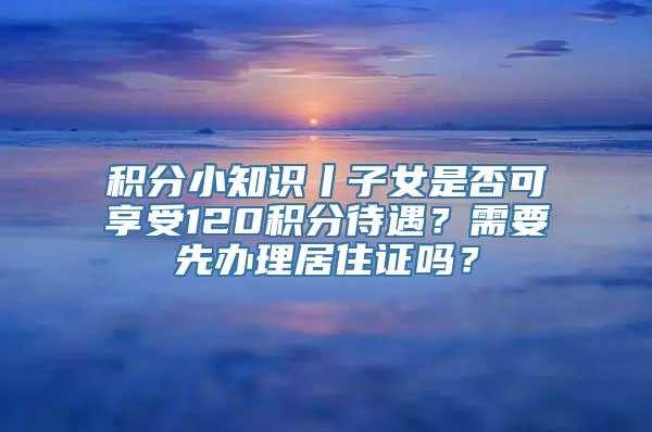 积分小知识丨子女是否可享受120积分待遇？需要先办理居住证吗？