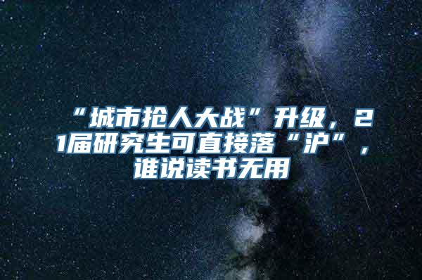 “城市抢人大战”升级，21届研究生可直接落“沪”，谁说读书无用