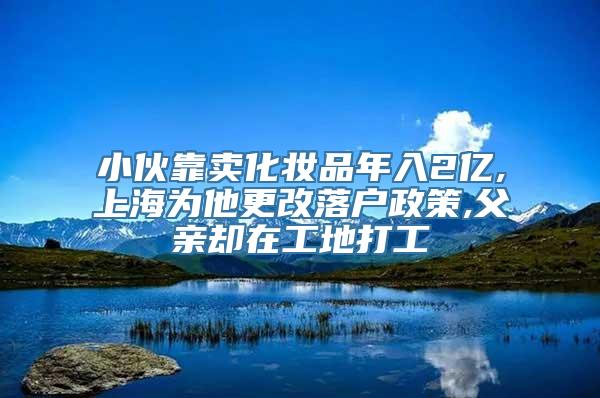 小伙靠卖化妆品年入2亿,上海为他更改落户政策,父亲却在工地打工