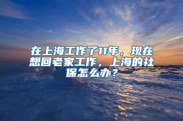 在上海工作了11年，现在想回老家工作，上海的社保怎么办？