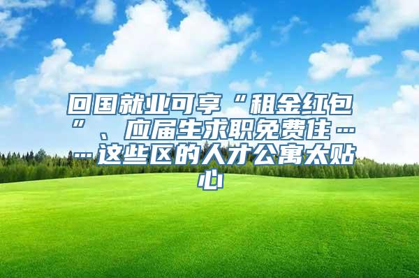 回国就业可享“租金红包”、应届生求职免费住……这些区的人才公寓太贴心