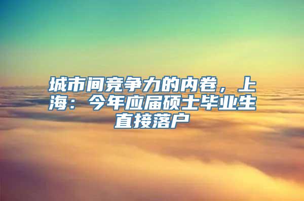 城市间竞争力的内卷，上海：今年应届硕士毕业生直接落户