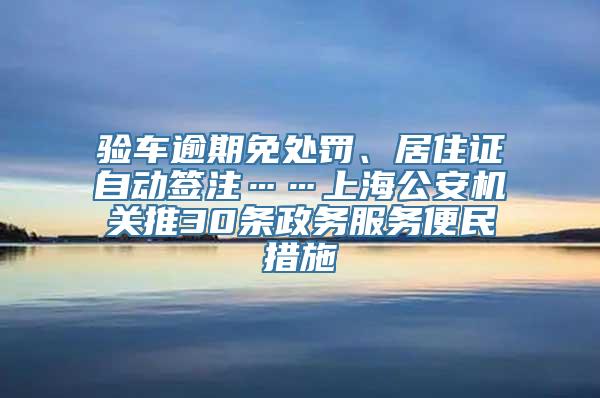 验车逾期免处罚、居住证自动签注……上海公安机关推30条政务服务便民措施