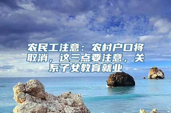 农民工注意：农村户口将取消，这三点要注意，关系子女教育就业