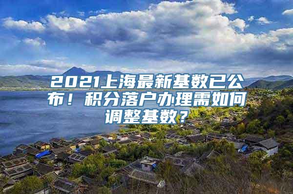 2021上海最新基数已公布！积分落户办理需如何调整基数？