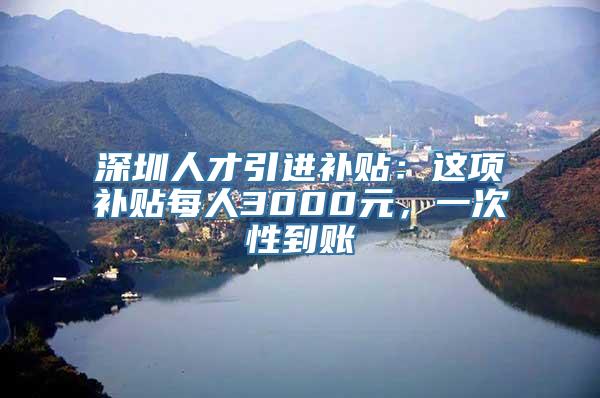 深圳人才引进补贴：这项补贴每人3000元，一次性到账