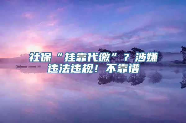 社保“挂靠代缴”？涉嫌违法违规！不靠谱