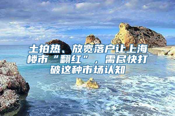 土拍热、放宽落户让上海楼市“翻红”，需尽快打破这种市场认知