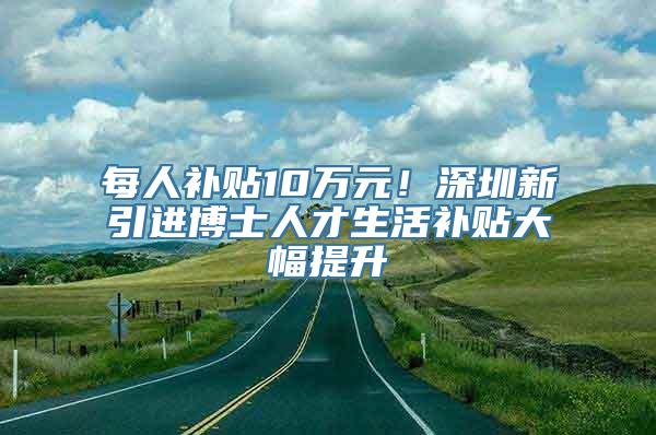 每人补贴10万元！深圳新引进博士人才生活补贴大幅提升