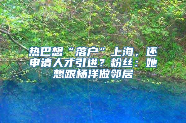 热巴想“落户”上海，还申请人才引进？粉丝：她想跟杨洋做邻居