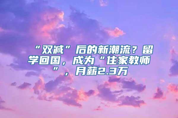 “双减”后的新潮流？留学回国，成为“住家教师”，月薪2.3万