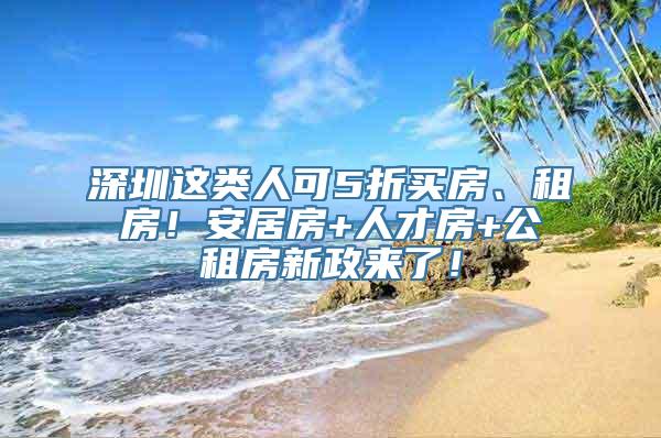 深圳这类人可5折买房、租房！安居房+人才房+公租房新政来了！