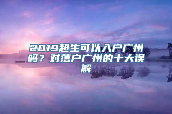 2019超生可以入户广州吗？对落户广州的十大误解