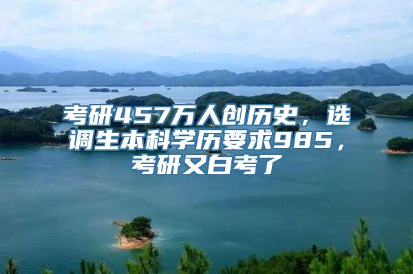 考研457万人创历史，选调生本科学历要求985，考研又白考了