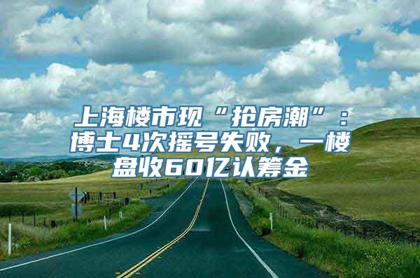 上海楼市现“抢房潮”：博士4次摇号失败，一楼盘收60亿认筹金