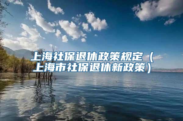 上海社保退休政策规定（上海市社保退休新政策）