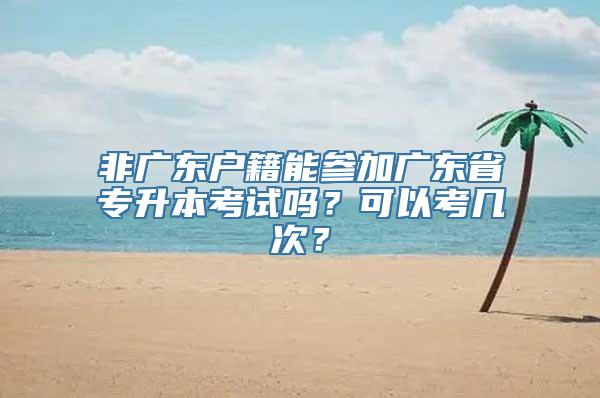 非广东户籍能参加广东省专升本考试吗？可以考几次？