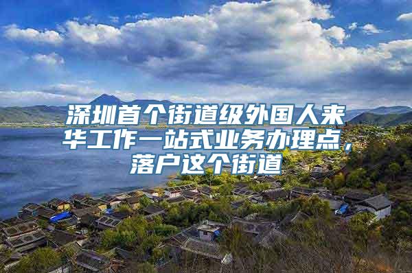 深圳首个街道级外国人来华工作一站式业务办理点，落户这个街道