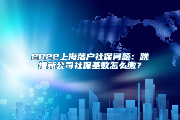 2022上海落户社保问题：跳槽新公司社保基数怎么缴？