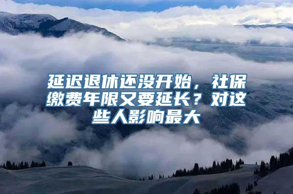 延迟退休还没开始，社保缴费年限又要延长？对这些人影响最大