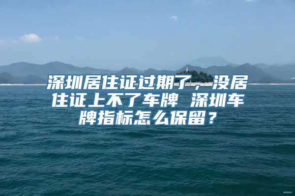 深圳居住证过期了，没居住证上不了车牌 深圳车牌指标怎么保留？