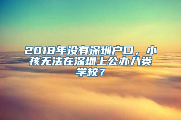 2018年没有深圳户口，小孩无法在深圳上公办八类学校？