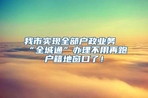 我市实现全部户政业务“全城通”办理不用再跑户籍地窗口了！