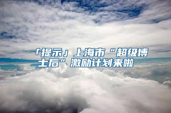 「提示」上海市“超级博士后”激励计划来啦