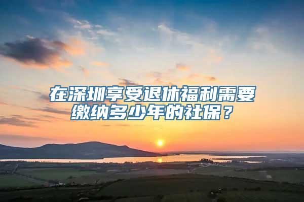 在深圳享受退休福利需要缴纳多少年的社保？