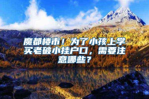 魔都楼市！为了小孩上学买老破小挂户口，需要注意哪些？