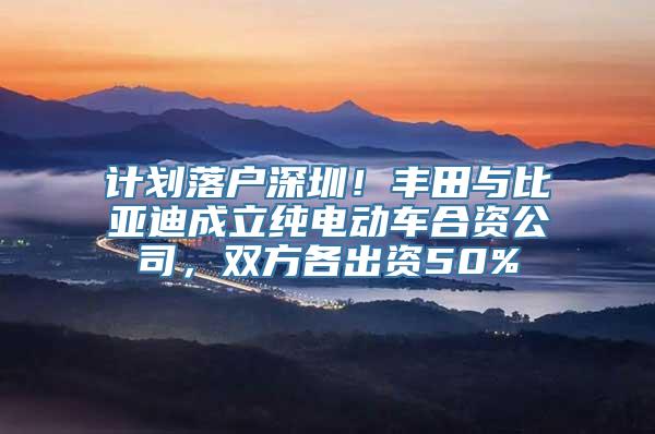 计划落户深圳！丰田与比亚迪成立纯电动车合资公司，双方各出资50%