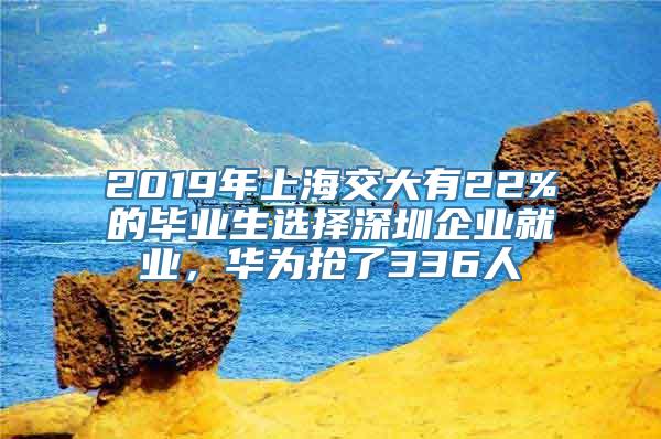 2019年上海交大有22%的毕业生选择深圳企业就业，华为抢了336人