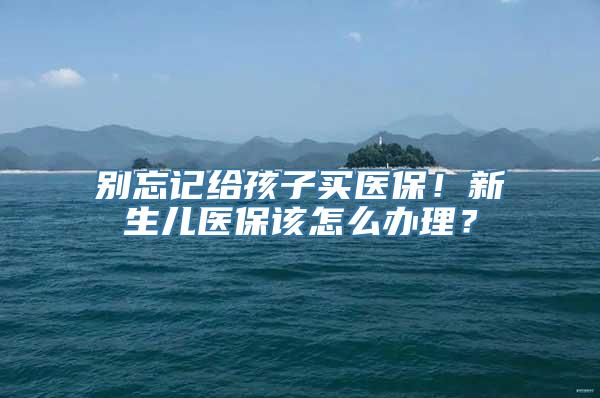 别忘记给孩子买医保！新生儿医保该怎么办理？