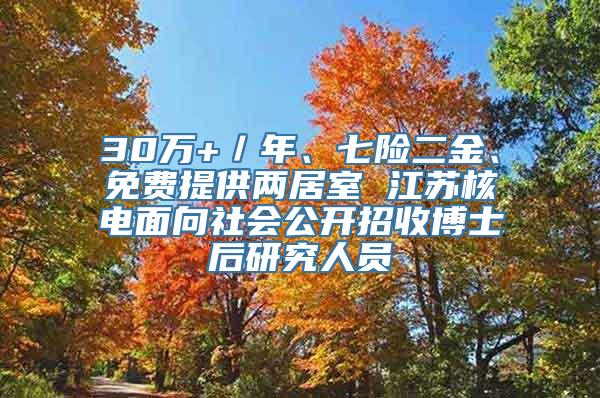 30万+／年、七险二金、免费提供两居室 江苏核电面向社会公开招收博士后研究人员